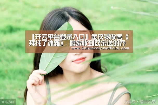 【开云平台登录入口】金玟锡做客《拜托了冰箱》 搬家收到双宋送的乔迁礼物(图1) 开云